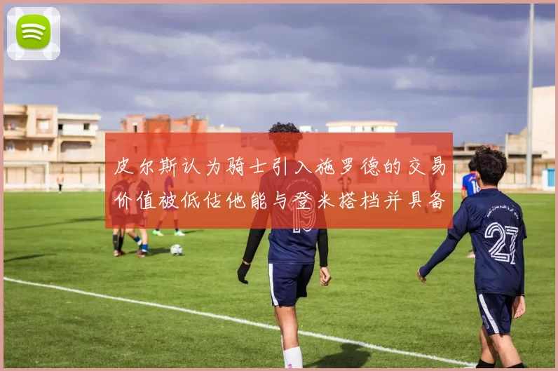 皮尔斯认为骑士引入施罗德的交易价值被低估他能与登米搭档并具备防守能力