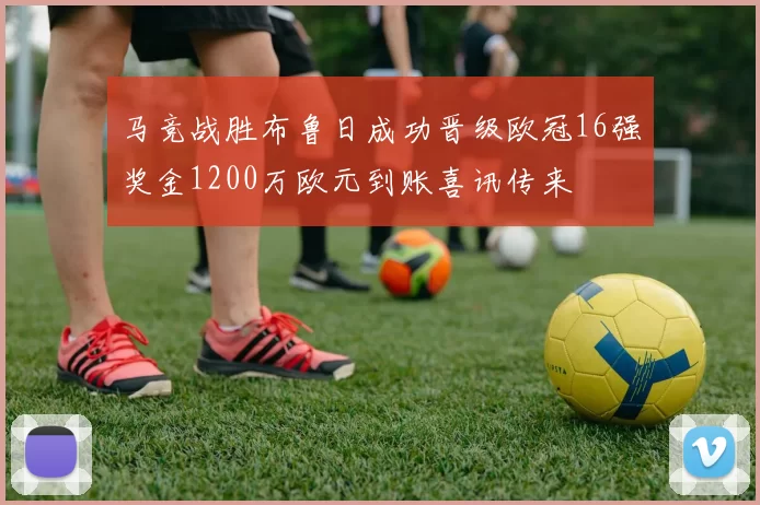 马竞战胜布鲁日成功晋级欧冠16强奖金1200万欧元到账喜讯传来
