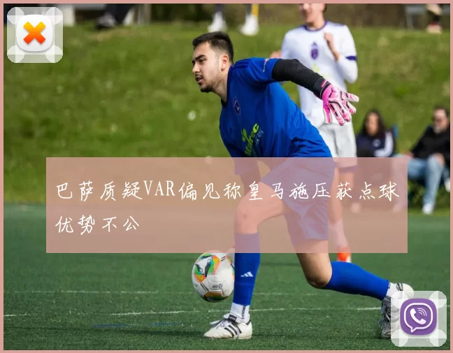 巴萨质疑VAR偏见称皇马施压获点球优势不公