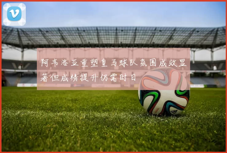 阿韦洛亚重塑皇马球队氛围成效显著但成绩提升仍需时日