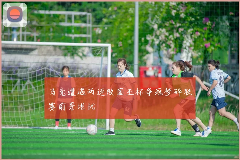 马竞遭遇两连败国王杯争冠梦碎联赛前景堪忧
