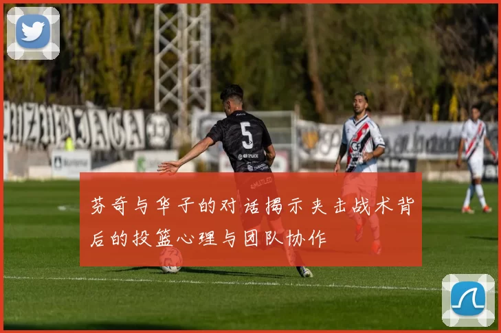 芬奇与华子的对话揭示夹击战术背后的投篮心理与团队协作