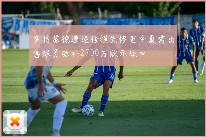 多特蒙德遭逆转损失惨重今夏需出售球员弥补2700万欧元缺口